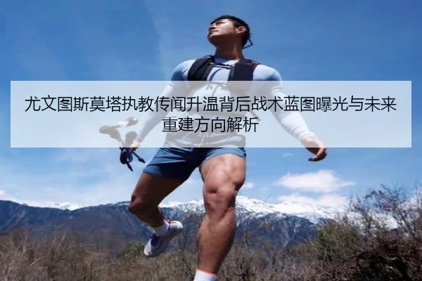 尤文图斯莫塔执教传闻升温背后战术蓝图曝光与未来重建方向解析