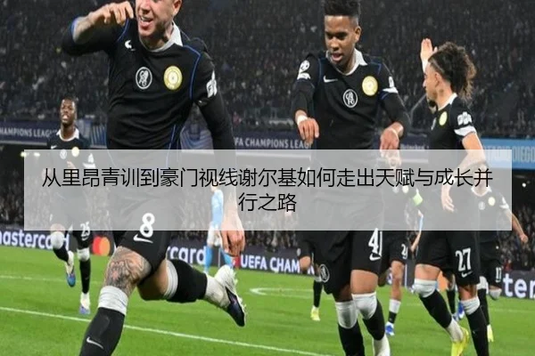 从里昂青训到豪门视线谢尔基如何走出天赋与成长并行之路