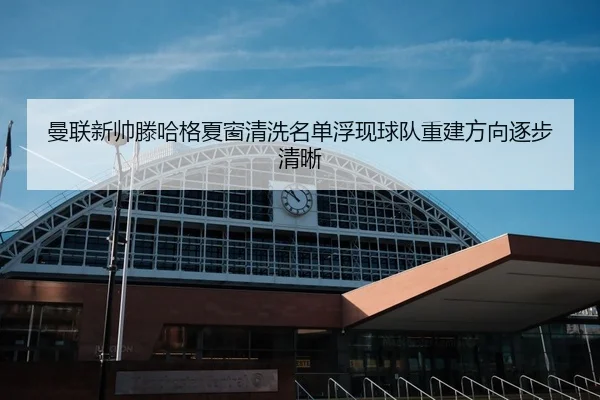 曼联新帅滕哈格夏窗清洗名单浮现球队重建方向逐步清晰