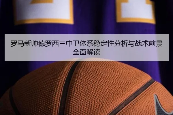罗马新帅德罗西三中卫体系稳定性分析与战术前景全面解读